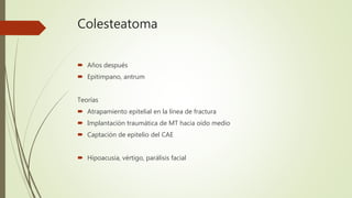 Colesteatoma
 Años después
 Epitimpano, antrum
Teorías
 Atrapamiento epitelial en la línea de fractura
 Implantación traumática de MT hacia oído medio
 Captación de epitelio del CAE
 Hipoacusia, vértigo, parálisis facial
 