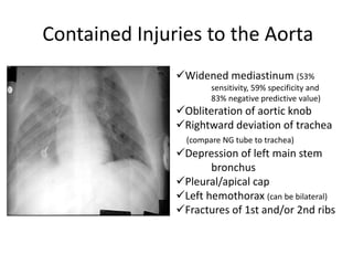 Contained Injuries to the Aorta
Widened mediastinum (53%
sensitivity, 59% specificity and
83% negative predictive value)
Obliteration of aortic knob
Rightward deviation of trachea
(compare NG tube to trachea)
Depression of left main stem
bronchus
Pleural/apical cap
Left hemothorax (can be bilateral)
Fractures of 1st and/or 2nd ribs
 