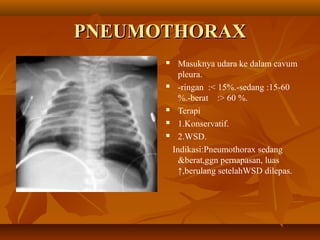 PNEUMOTHORAX
Masuknya udara ke dalam cavum
pleura.
 -ringan :< 15%.-sedang :15-60
%.-berat :> 60 %.
 Terapi
 1.Konservatif.
 2.WSD.
Indikasi:Pneumothorax sedang
&berat,ggn pernapasan, luas
↑,berulang setelahWSD dilepas.


 
