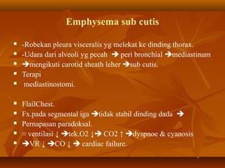 Emphysema sub cutis












-Robekan pleura visceralis yg melekat ke dinding thorax.
-Udara dari alveoli yg pecah  peri bronchial mediastinum
mengikuti carotid sheath leher sub cutis.
Terapi
mediastinostomi.
FlailChest.
Fx.pada segmental iga tidak stabil dinding dada 
Pernapasan paradoksal.
≈ ventilasi ↓ tek.O2 ↓ CO2 ↑ dyspnoe & cyanosis
VR ↓ CO ↓  cardiac failure.

 