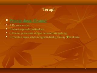 Terapi






Prinsip dasar (Evans)
A.Dx.secara cepat.
B.Atasi tamponade perikardium.
C.Kontrol pendarahan dengan menutup luka pada jtg.
D.Transfusi darah untuk mengganti darah yg hilang hasil baik.

 