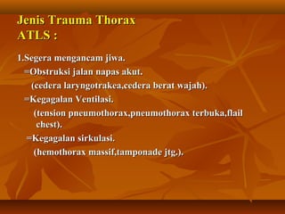 Jenis Trauma Thorax
ATLS :
1.Segera mengancam jiwa.
=Obstruksi jalan napas akut.
(cedera laryngotrakea,cedera berat wajah).
=Kegagalan Ventilasi.
(tension pneumothorax,pneumothorax terbuka,flail
chest).
=Kegagalan sirkulasi.
(hemothorax massif,tamponade jtg.).

 