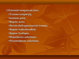 2.Potensial mengancam jiwa.
=Trauma tumpul jtg.
=kontusio paru.
=Ruptur aorta.
=Hernia diafragma karena trauma.
=Ruptur traheobronkial.
=Ruptur Esofagus.
=Hemothorax sederhana.
=Pneumothorax sederhana.

 
