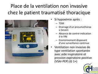 Place de la ventilation non invasive
chez le patient traumatisé thoracique
• Si hypoxémie après :
– TDM
– Drainage d’un pneumothorax
si besoin
– Absence de contre-indication
à la VNI
– Environnement disposant
d’une surveillance continue
• Ventilation non invasive de
type ventilation spontanée
avec aide inspiratoire et
pression expiratoire positive
(VSAI-PEP) (G 1+)
 