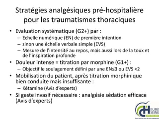 Stratégies analgésiques pré-hospitalière
pour les traumatismes thoraciques
• Evaluation systématique (G2+) par :
– Echelle numérique (EN) de première intention
– sinon une échelle verbale simple (EVS)
– Mesure de l’intensité au repos, mais aussi lors de la toux et
de l’inspiration profonde
• Douleur intense = titration par morphine (G1+) :
– Objectif le soulagement défini par une EN≤3 ou EVS <2
• Mobilisation du patient, après titration morphinique
bien conduite mais insuffisante :
– Kétamine (Avis d’experts)
• Si geste invasif nécessaire : analgésie sédation efficace
(Avis d’experts)
 