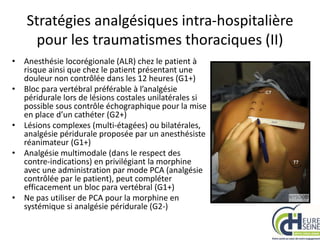 Stratégies analgésiques intra-hospitalière
pour les traumatismes thoraciques (II)
• Anesthésie locorégionale (ALR) chez le patient à
risque ainsi que chez le patient présentant une
douleur non contrôlée dans les 12 heures (G1+)
• Bloc para vertébral préférable à l’analgésie
péridurale lors de lésions costales unilatérales si
possible sous contrôle échographique pour la mise
en place d’un cathéter (G2+)
• Lésions complexes (multi-étagées) ou bilatérales,
analgésie péridurale proposée par un anesthésiste
réanimateur (G1+)
• Analgésie multimodale (dans le respect des
contre-indications) en privilégiant la morphine
avec une administration par mode PCA (analgésie
contrôlée par le patient), peut compléter
efficacement un bloc para vertébral (G1+)
• Ne pas utiliser de PCA pour la morphine en
systémique si analgésie péridurale (G2-)
 