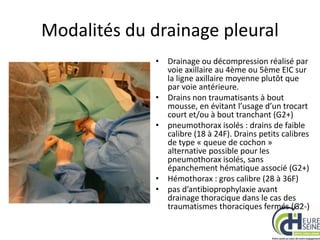 Modalités du drainage pleural
• Drainage ou décompression réalisé par
voie axillaire au 4ème ou 5ème EIC sur
la ligne axillaire moyenne plutôt que
par voie antérieure.
• Drains non traumatisants à bout
mousse, en évitant l’usage d’un trocart
court et/ou à bout tranchant (G2+)
• pneumothorax isolés : drains de faible
calibre (18 à 24F). Drains petits calibres
de type « queue de cochon »
alternative possible pour les
pneumothorax isolés, sans
épanchement hématique associé (G2+)
• Hémothorax : gros calibre (28 à 36F)
• pas d’antibioprophylaxie avant
drainage thoracique dans le cas des
traumatismes thoraciques fermés (G2-)
 