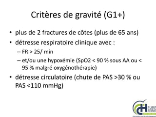 Critères de gravité (G1+)
• plus de 2 fractures de côtes (plus de 65 ans)
• détresse respiratoire clinique avec :
– FR > 25/ min
– et/ou une hypoxémie (SpO2 < 90 % sous AA ou <
95 % malgré oxygénothérapie)
• détresse circulatoire (chute de PAS >30 % ou
PAS <110 mmHg)
 