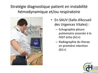 Stratégie diagnostique patient en instabilité
hémodynamique et/ou respiratoire
• En SAUV (Salle d’Accueil
des Urgences Vitales) :
– Echographie pleuro
pulmonaire associée à la
FAST écho (G1+)
– Radiographie du thorax
en première intention
(G1+)
 