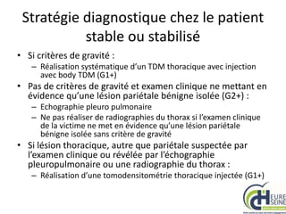 Stratégie diagnostique chez le patient
stable ou stabilisé
• Si critères de gravité :
– Réalisation systématique d’un TDM thoracique avec injection
avec body TDM (G1+)
• Pas de critères de gravité et examen clinique ne mettant en
évidence qu’une lésion pariétale bénigne isolée (G2+) :
– Echographie pleuro pulmonaire
– Ne pas réaliser de radiographies du thorax si l’examen clinique
de la victime ne met en évidence qu’une lésion pariétale
bénigne isolée sans critère de gravité
• Si lésion thoracique, autre que pariétale suspectée par
l’examen clinique ou révélée par l’échographie
pleuropulmonaire ou une radiographie du thorax :
– Réalisation d’une tomodensitométrie thoracique injectée (G1+)
 
