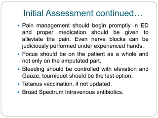 Initial Assessment continued…
 Pain management should begin promptly in ED
and proper medication should be given to
alleviate the pain. Even nerve blocks can be
judiciously performed under experienced hands.
 Focus should be on the patient as a whole and
not only on the amputated part.
 Bleeding should be controlled with elevation and
Gauze, tourniquet should be the last option.
 Tetanus vaccination, if not updated.
 Broad Spectrum Intravenous antibiotics.
 