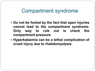 Compartment syndrome
 Do not be fooled by the fact that open injuries
cannot lead to the compartment syndrome.
Only way to rule out is check the
compartment pressure.
 Hyperkalaemia can be a lethal complication of
crush injury due to rhabdomyolysis.
 