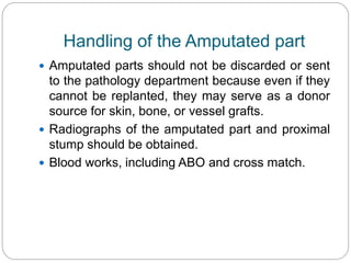 Handling of the Amputated part
 Amputated parts should not be discarded or sent
to the pathology department because even if they
cannot be replanted, they may serve as a donor
source for skin, bone, or vessel grafts.
 Radiographs of the amputated part and proximal
stump should be obtained.
 Blood works, including ABO and cross match.
 