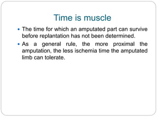 Time is muscle
 The time for which an amputated part can survive
before replantation has not been determined.
 As a general rule, the more proximal the
amputation, the less ischemia time the amputated
limb can tolerate.
 