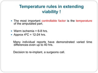 Temperature rules in extending
viability !
 The most important controllable factor is the temperature
of the amputated part.
 Warm ischemia = 6-8 hrs.
 Approx 4ºC = 12-24 hrs.
Many individual reports have demonstrated varied time
differences even up to 40 hrs.
Decision to re-implant, a surgeons call.
 