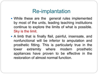 Re-implantation
 While these are the general rules implemented
by most of the units, leading teaching institutions
continue to explore the limits of what is possible.
Sky is the limit.
 A limb that is finally flail, painful, insensate, and
nonfunctional will be inferior to amputation and
prosthetic fitting. This is particularly true in the
lower extremity where modern prosthetic
appliances have proven to be effective in the
restoration of almost normal function.
 