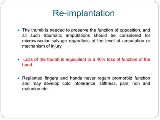 Re-implantation
 The thumb is needed to preserve the function of opposition, and
all such traumatic amputations should be considered for
microvascular salvage regardless of the level of amputation or
mechanism of injury.
 Loss of the thumb is equivalent to a 40% loss of function of the
hand.
 Replanted fingers and hands never regain premorbid function
and may develop cold intolerance, stiffness, pain, non and
malunion etc.
 