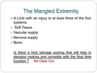 The Mangled Extremity
 A Limb with an injury to at least three of the four
systems.
 Soft Tissue
 Vascular supply
 Nervous supply
 Bone.
Is there a limb salvage scoring that will help in
decision making and correlate with the final limb
function ? No Clear Cut
 