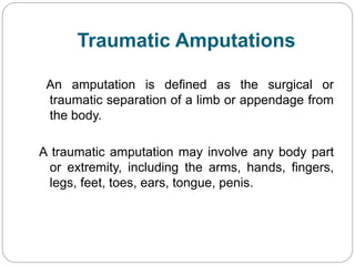 Traumatic Amputations
An amputation is defined as the surgical or
traumatic separation of a limb or appendage from
the body.
A traumatic amputation may involve any body part
or extremity, including the arms, hands, fingers,
legs, feet, toes, ears, tongue, penis.
 