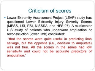 Criticism of scores
 Lower Extremity Assessment Project (LEAP) study has
questioned Lower Extremity Injury Severity Scores
(MESS, LSI, PSI, NISSSA, and HFS-97). A multicenter
U.S study of patients who underwent amputation or
reconstruction (lower limb) concluded:
“that the scores were quite useful in predicting limb
salvage, but the opposite (i.e., decision to amputate)
was not true. All the scores in the series had low
sensitivity and could not be accurate predictors of
amputation.”
 