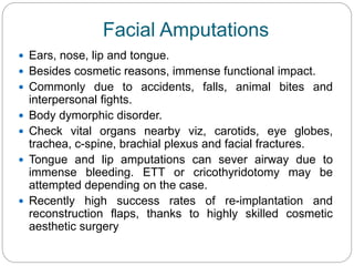 Facial Amputations
 Ears, nose, lip and tongue.
 Besides cosmetic reasons, immense functional impact.
 Commonly due to accidents, falls, animal bites and
interpersonal fights.
 Body dymorphic disorder.
 Check vital organs nearby viz, carotids, eye globes,
trachea, c-spine, brachial plexus and facial fractures.
 Tongue and lip amputations can sever airway due to
immense bleeding. ETT or cricothyridotomy may be
attempted depending on the case.
 Recently high success rates of re-implantation and
reconstruction flaps, thanks to highly skilled cosmetic
aesthetic surgery
 