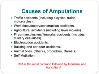 Causes of Amputations
 Traffic accidents (including bicycles, trains,
motorcycles).
 Workplace/factory/construction accidents.
 Agricultural accidents (including lawn movers)
 Firearm/explosives/fireworks accidents (includes
military casualties).
 Electrocution accidents.
 Building and car door accidents.
 Animal bites. (Sharks, crocodiles, Camels)
 Self Mutilation.
RTA is the most common followed by Industrial and
Agricultural
 