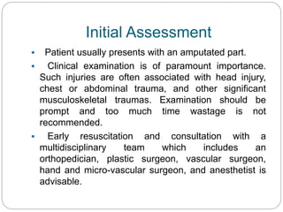 Initial Assessment
 Patient usually presents with an amputated part.
 Clinical examination is of paramount importance.
Such injuries are often associated with head injury,
chest or abdominal trauma, and other significant
musculoskeletal traumas. Examination should be
prompt and too much time wastage is not
recommended.
 Early resuscitation and consultation with a
multidisciplinary team which includes an
orthopedician, plastic surgeon, vascular surgeon,
hand and micro-vascular surgeon, and anesthetist is
advisable.
 