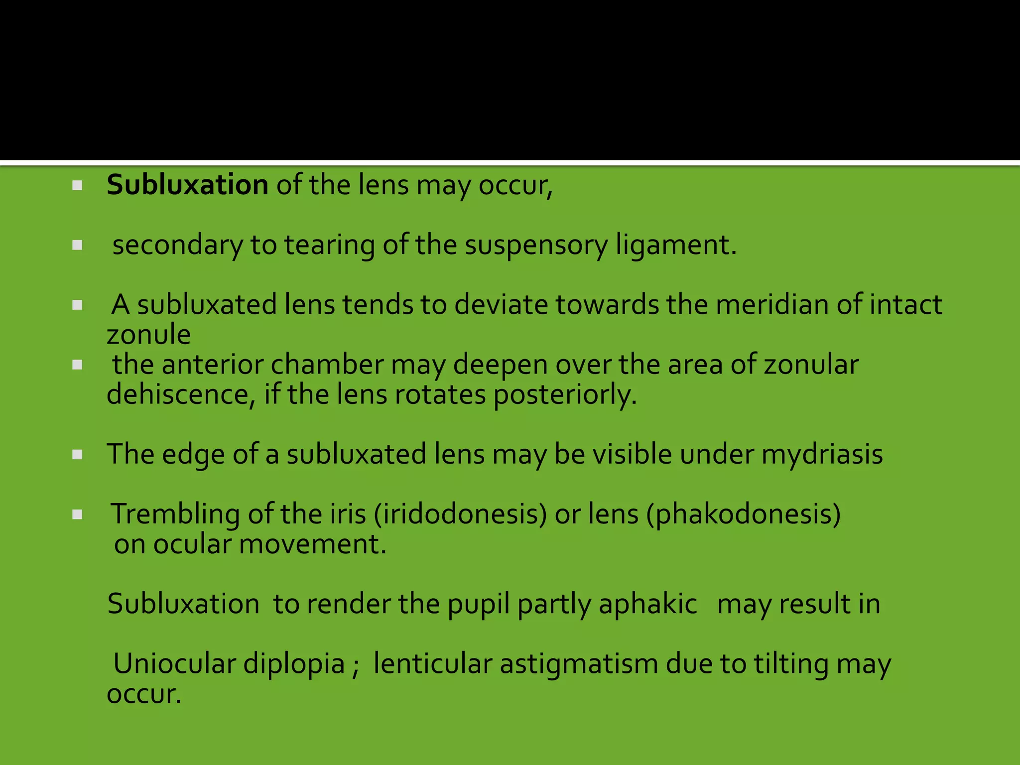  Subluxation of the lens may occur,
 secondary to tearing of the suspensory ligament.
 A subluxated lens tends to deviate towards the meridian of intact
zonule
 the anterior chamber may deepen over the area of zonular
dehiscence, if the lens rotates posteriorly.
 The edge of a subluxated lens may be visible under mydriasis
 Trembling of the iris (iridodonesis) or lens (phakodonesis)
on ocular movement.
Subluxation to render the pupil partly aphakic may result in
Uniocular diplopia ; lenticular astigmatism due to tilting may
occur.
 