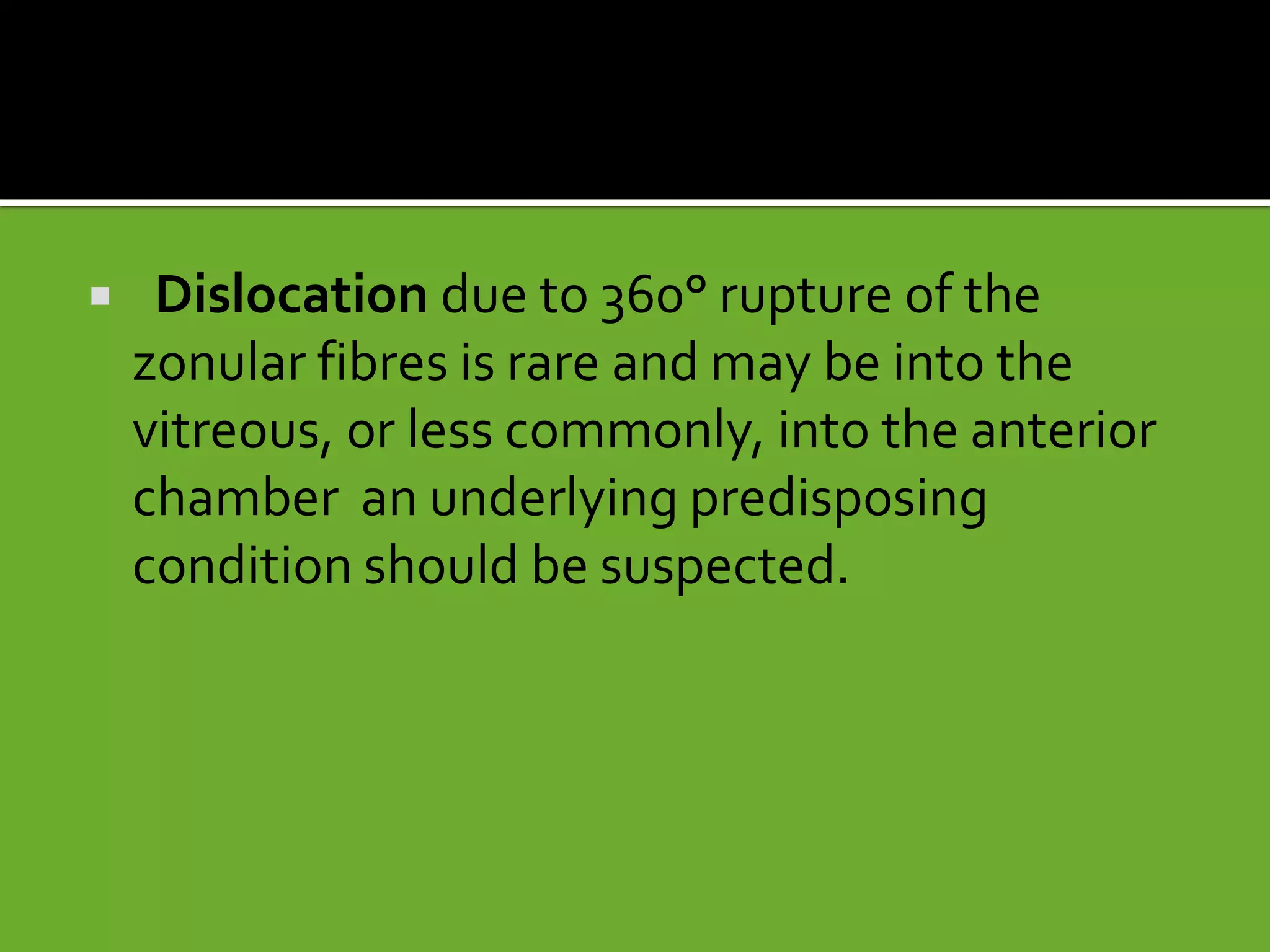  Dislocation due to 360° rupture of the
zonular fibres is rare and may be into the
vitreous, or less commonly, into the anterior
chamber an underlying predisposing
condition should be suspected.
 
