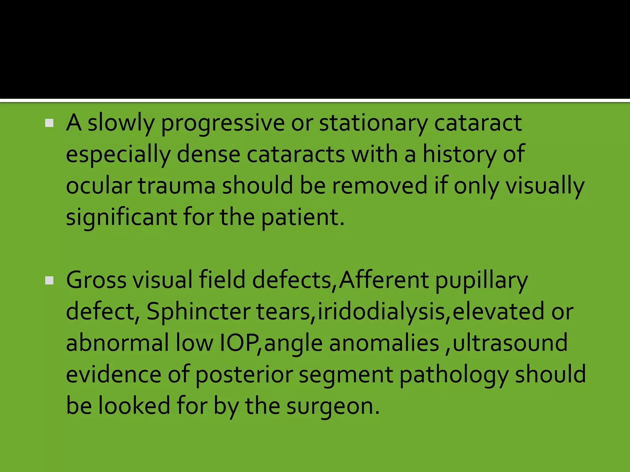  A slowly progressive or stationary cataract
especially dense cataracts with a history of
ocular trauma should be removed if only visually
significant for the patient.
 Gross visual field defects,Afferent pupillary
defect, Sphincter tears,iridodialysis,elevated or
abnormal low IOP,angle anomalies ,ultrasound
evidence of posterior segment pathology should
be looked for by the surgeon.
 
