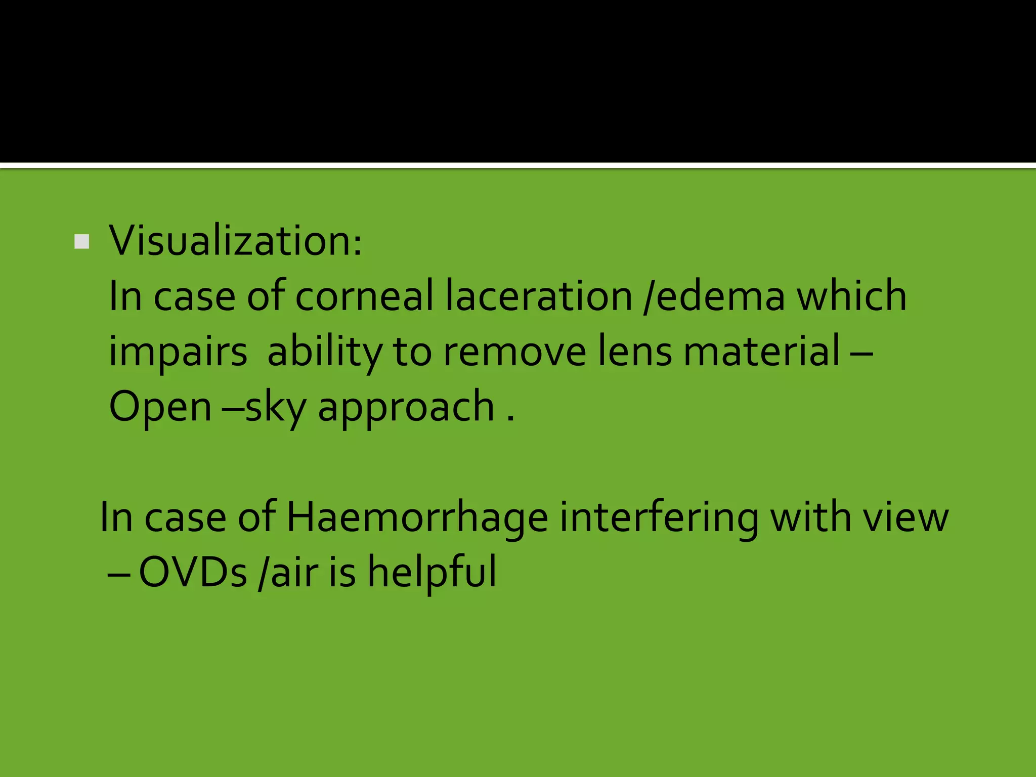  Visualization:
In case of corneal laceration /edema which
impairs ability to remove lens material –
Open –sky approach .
In case of Haemorrhage interfering with view
– OVDs /air is helpful
 