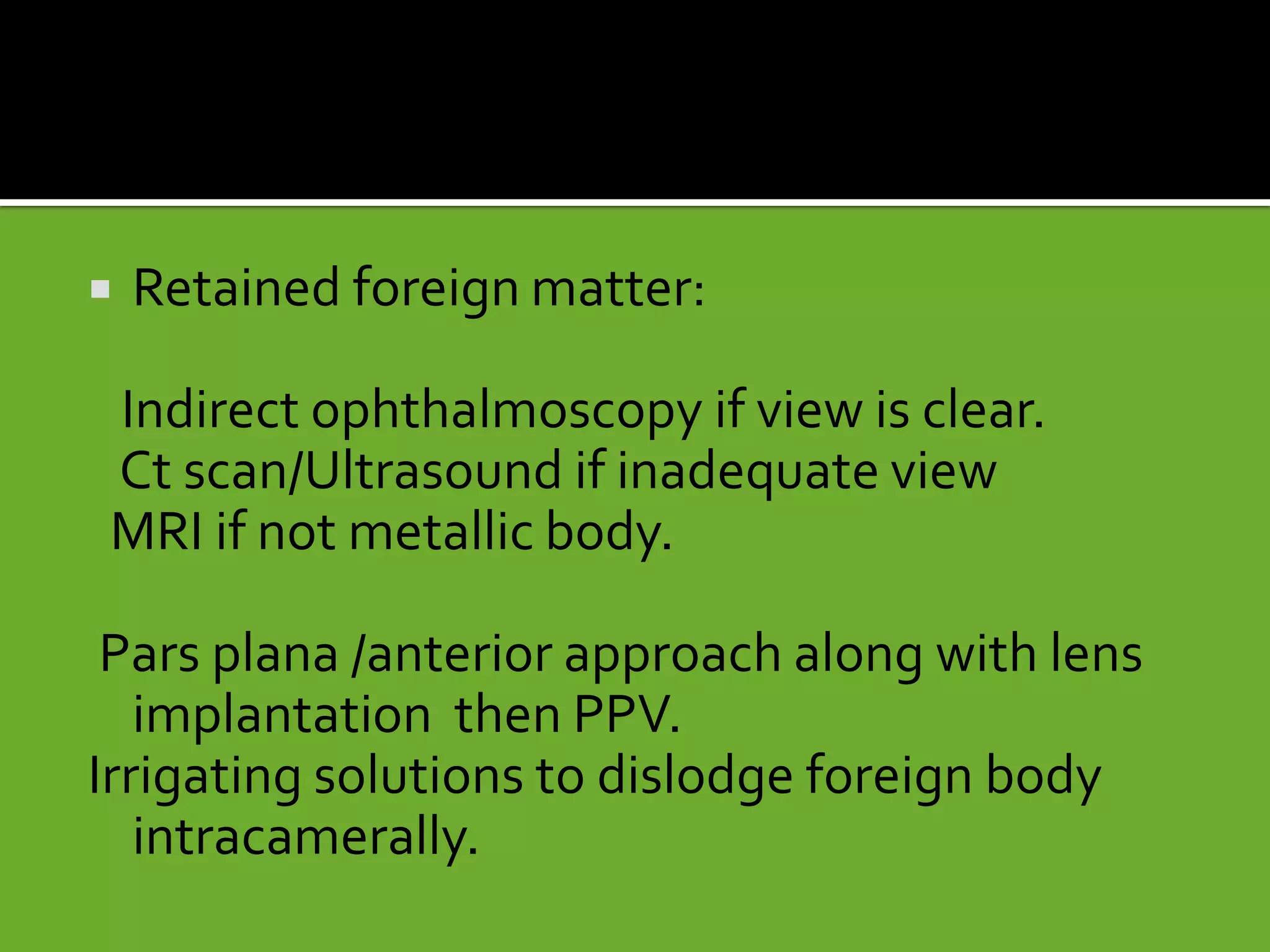  Retained foreign matter:
Indirect ophthalmoscopy if view is clear.
Ct scan/Ultrasound if inadequate view
MRI if not metallic body.
Pars plana /anterior approach along with lens
implantation then PPV.
Irrigating solutions to dislodge foreign body
intracamerally.
 
