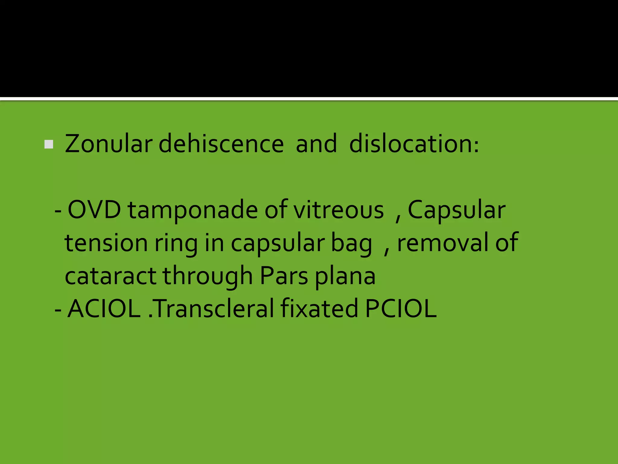  Zonular dehiscence and dislocation:
- OVD tamponade of vitreous , Capsular
tension ring in capsular bag , removal of
cataract through Pars plana
- ACIOL .Transcleral fixated PCIOL
 