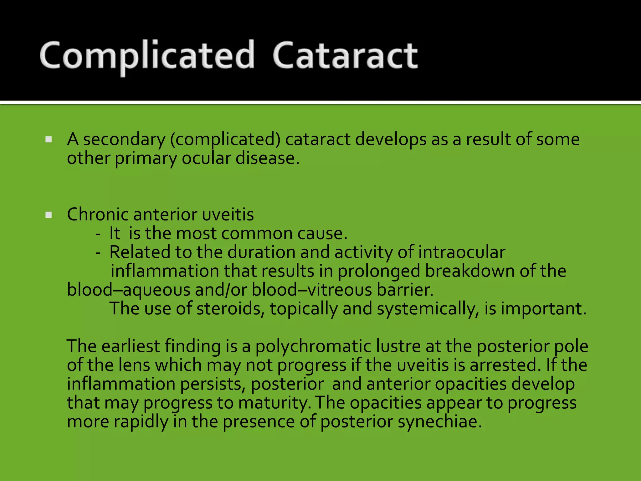  A secondary (complicated) cataract develops as a result of some
other primary ocular disease.
 Chronic anterior uveitis
- It is the most common cause.
- Related to the duration and activity of intraocular
inflammation that results in prolonged breakdown of the
blood–aqueous and/or blood–vitreous barrier.
The use of steroids, topically and systemically, is important.
The earliest finding is a polychromatic lustre at the posterior pole
of the lens which may not progress if the uveitis is arrested. If the
inflammation persists, posterior and anterior opacities develop
that may progress to maturity.The opacities appear to progress
more rapidly in the presence of posterior synechiae.
 