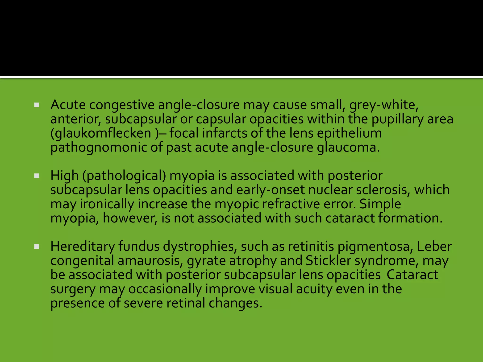  Acute congestive angle-closure may cause small, grey-white,
anterior, subcapsular or capsular opacities within the pupillary area
(glaukomflecken )– focal infarcts of the lens epithelium
pathognomonic of past acute angle-closure glaucoma.
 High (pathological) myopia is associated with posterior
subcapsular lens opacities and early-onset nuclear sclerosis, which
may ironically increase the myopic refractive error. Simple
myopia, however, is not associated with such cataract formation.
 Hereditary fundus dystrophies, such as retinitis pigmentosa, Leber
congenital amaurosis, gyrate atrophy and Stickler syndrome, may
be associated with posterior subcapsular lens opacities Cataract
surgery may occasionally improve visual acuity even in the
presence of severe retinal changes.
 