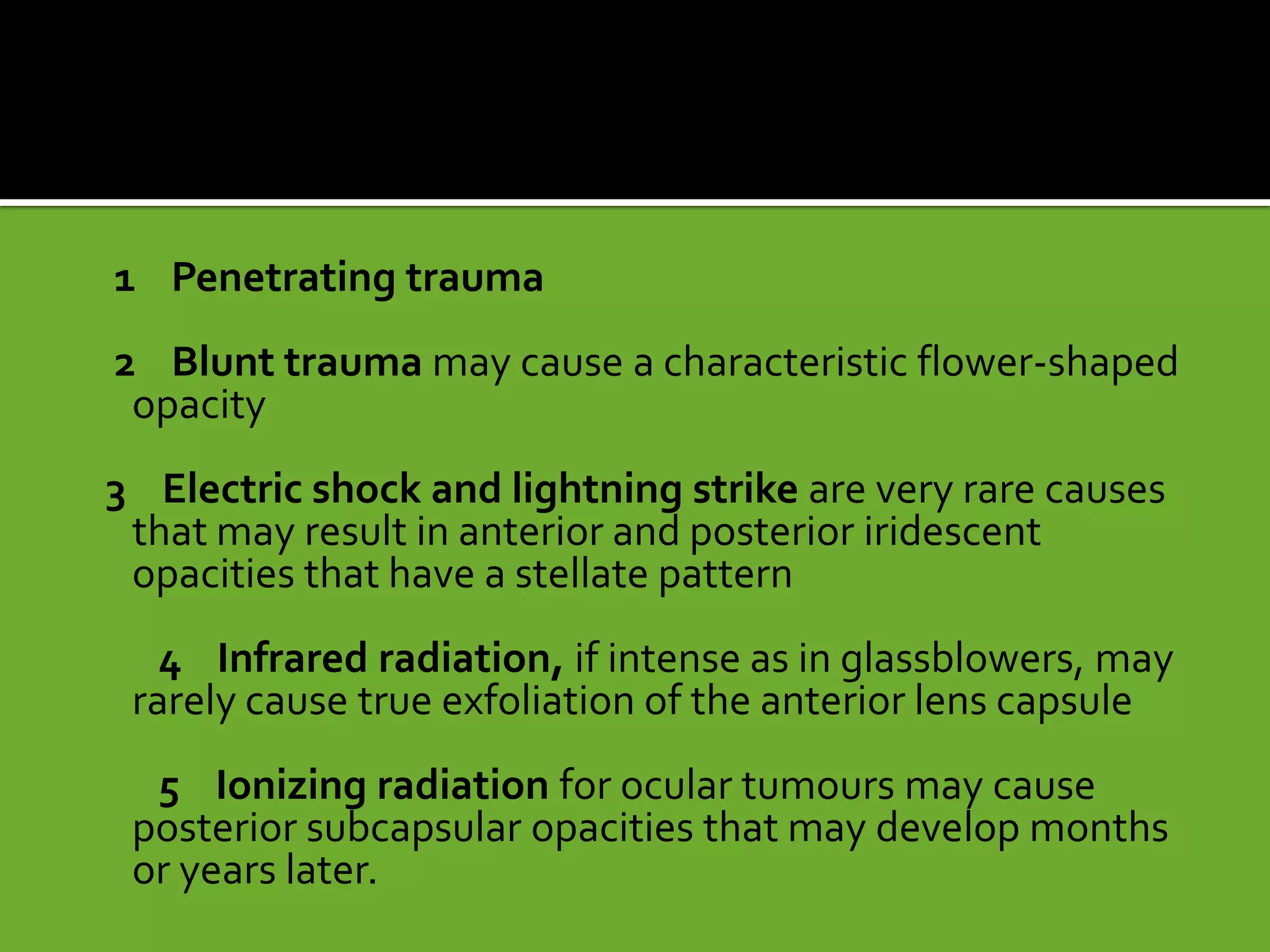 1 Penetrating trauma
2 Blunt trauma may cause a characteristic flower-shaped
opacity
3 Electric shock and lightning strike are very rare causes
that may result in anterior and posterior iridescent
opacities that have a stellate pattern
4 Infrared radiation, if intense as in glassblowers, may
rarely cause true exfoliation of the anterior lens capsule
5 Ionizing radiation for ocular tumours may cause
posterior subcapsular opacities that may develop months
or years later.
 