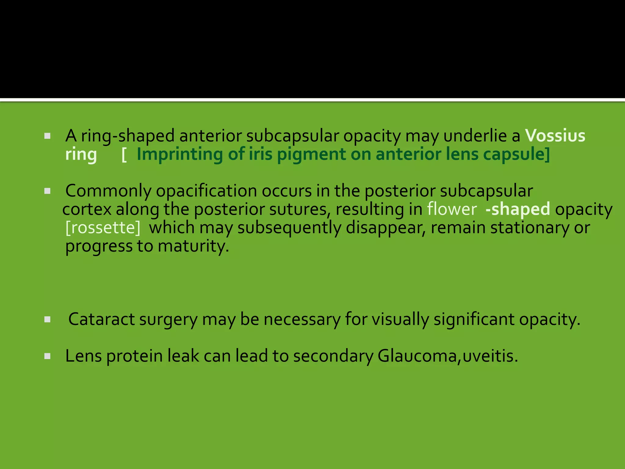  A ring-shaped anterior subcapsular opacity may underlie a Vossius
ring [. Imprinting of iris pigment on anterior lens capsule]
 Commonly opacification occurs in the posterior subcapsular
cortex along the posterior sutures, resulting in flower -shaped opacity
[rossette] which may subsequently disappear, remain stationary or
progress to maturity.
 Cataract surgery may be necessary for visually significant opacity.
 Lens protein leak can lead to secondary Glaucoma,uveitis.
 