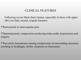CLINICAL FEATURES
Following severe blunt chest trauma, especially in those with upper
ribs (1st-2nd), sternal, scapula fractures
Retrosternal or interscapular pain
Haemodynamic compromise producing tachycardia, hypotension and
oliguria
Peri-aortic haematoma causing compression of surrounding structures
resulting in dysphagia, stridor, dyspnoea or hoarseness
 