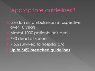  London air ambulance retrospective
over 10 years
 Almost 1000 patients included -
 740 dead at scene
 7.5% survived to hospital d/c
 Up to 64% breached guidelines
 