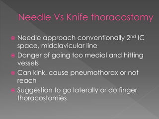  Needle approach conventionally 2nd IC
space, midclavicular line
 Danger of going too medial and hitting
vessels
 Can kink, cause pneumothorax or not
reach
 Suggestion to go laterally or do finger
thoracostomies
 