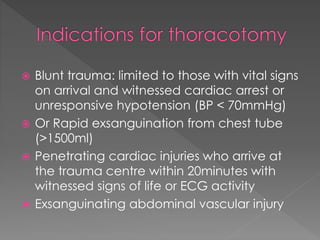  Blunt trauma: limited to those with vital signs
on arrival and witnessed cardiac arrest or
unresponsive hypotension (BP < 70mmHg)
 Or Rapid exsanguination from chest tube
(>1500ml)
 Penetrating cardiac injuries who arrive at
the trauma centre within 20minutes with
witnessed signs of life or ECG activity
 Exsanguinating abdominal vascular injury
 