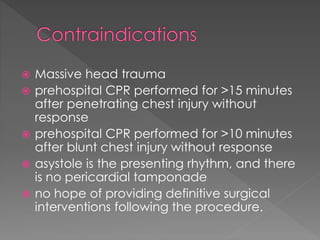  Massive head trauma
 prehospital CPR performed for >15 minutes
after penetrating chest injury without
response
 prehospital CPR performed for >10 minutes
after blunt chest injury without response
 asystole is the presenting rhythm, and there
is no pericardial tamponade
 no hope of providing definitive surgical
interventions following the procedure.
 