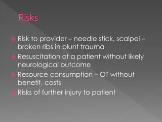  Risk to provider – needle stick, scalpel –
broken ribs in blunt trauma
 Resuscitation of a patient without likely
neurological outcome
 Resource consumption – OT without
benefit, costs
 Risks of further injury to patient
 