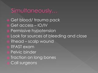  Get blood/ trauma pack
 Get access – IO/IV
 Permissive hypotension
 Look for sources of bleeding and close
 ?head – scalp wound
 ?FAST exam
 Pelvic binder
 Traction on long bones
 Call surgeons
 