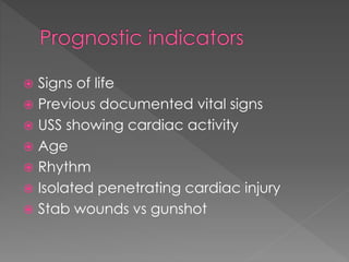  Signs of life
 Previous documented vital signs
 USS showing cardiac activity
 Age
 Rhythm
 Isolated penetrating cardiac injury
 Stab wounds vs gunshot
 