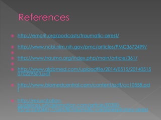  http://emcrit.org/podcasts/traumatic-arrest/
 http://www.ncbi.nlm.nih.gov/pmc/articles/PMC3672499/

 http://www.trauma.org/index.php/main/article/361/

 http://www.alabmed.com/uploadfile/2014/0515/20140515
070229503.pdf
 http://www.biomedcentral.com/content/pdf/cc10558.pd
f
 http://resuscitation-
guidelines.articleinmotion.com/article/S0300-
9572(10)00441-7/aim/8i-traumatic-cardiorespiratory-arrest
 