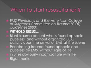  EMS Physicians and the American College
of Surgeons Committee on Trauma (COT)
guidelines 2003:
 WITHOLD RESUS…
 Blunt trauma patient who is found apnoeic,
pulseless, and without organized ECG
activity upon the arrival of EMS at the scene
 Penetrating trauma found apnoeic and
pulseless by EMS, without signs of life
 injuries obviously incompatible with life
 Rigor mortis
 