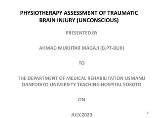 PHYSIOTHERAPY ASSESSMENT OF TRAUMATIC
BRAIN INJURY (UNCONSCIOUS)
PRESENTED BY
AHMAD MUKHTAR MAGAJI (B.PT-BUK)
TO
THE DEPARTMENT OF MEDICAL REHABILITATION USMANU
DANFODIYO UNIVERSITY TEACHING HOSPITAL SOKOTO
ON
JULY,2020
1
 