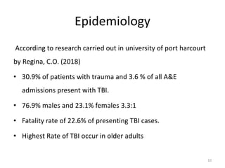 Epidemiology
According to research carried out in university of port harcourt
by Regina, C.O. (2018)
• 30.9% of patients with trauma and 3.6 % of all A&E
admissions present with TBI.
• 76.9% males and 23.1% females 3.3:1
• Fatality rate of 22.6% of presenting TBI cases.
• Highest Rate of TBI occur in older adults
10
 