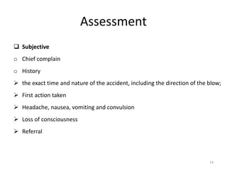 Assessment
 Subjective
o Chief complain
o History
 the exact time and nature of the accident, including the direction of the blow;
 First action taken
 Headache, nausea, vomiting and convulsion
 Loss of consciousness
 Referral
14
 